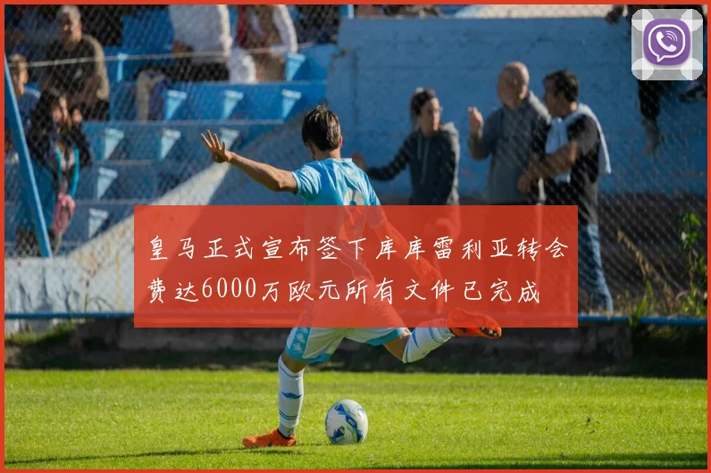 皇马正式宣布签下库库雷利亚转会费达6000万欧元所有文件已完成