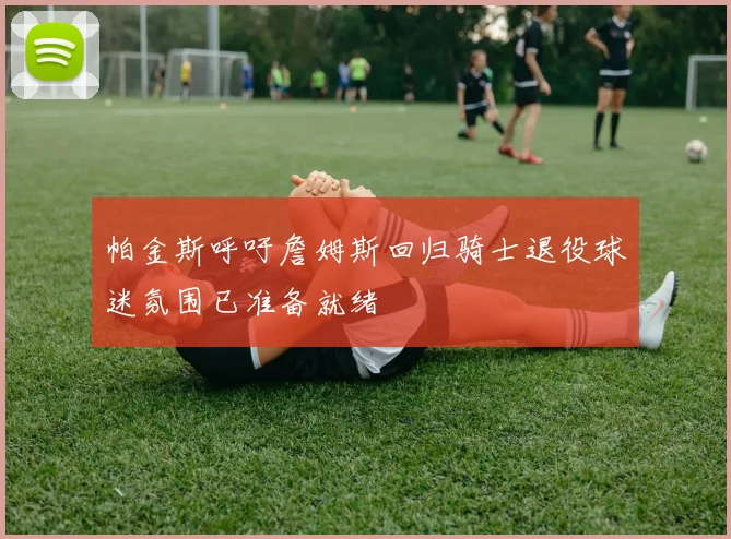 帕金斯呼吁詹姆斯回归骑士退役球迷氛围已准备就绪