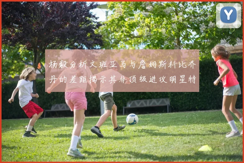 杨毅分析文班亚马与詹姆斯科比乔丹的差距揭示其非顶级进攻明星特质