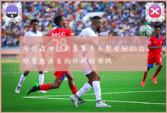布伦森回忆新秀赛季东契奇轻松打球曾经历自我怀疑的困扰