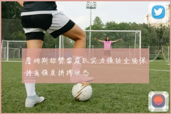 詹姆斯称赞雷霆队实力强劲全场保持高强度拼搏状态