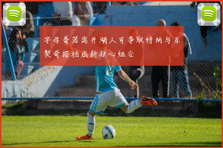字母哥若离开湖人可争取特纳与东契奇搭档成新核心组合