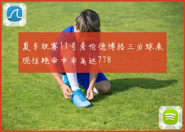 夏季联赛11号秀伦德博格三分球表现惊艳命中率高达778