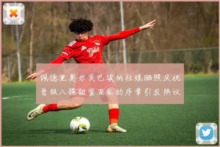 佩德里奥尔莫巴埃纳社媒晒照庆祝晋级八强甜蜜混乱的序章引发热议