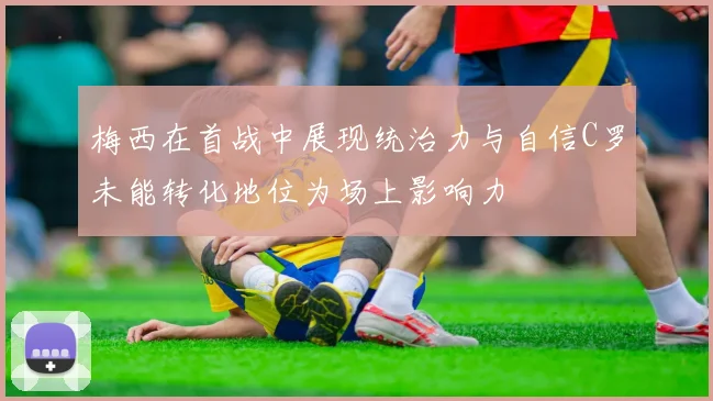 梅西在首战中展现统治力与自信C罗未能转化地位为场上影响力