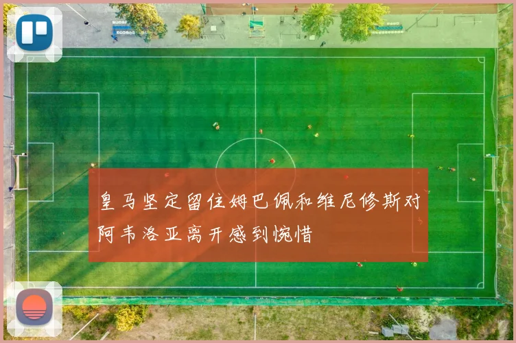 皇马坚定留住姆巴佩和维尼修斯对阿韦洛亚离开感到惋惜