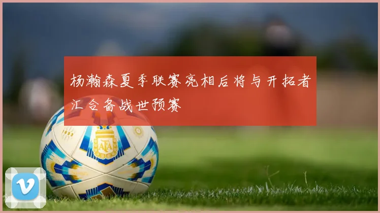 杨瀚森夏季联赛亮相后将与开拓者汇合备战世预赛