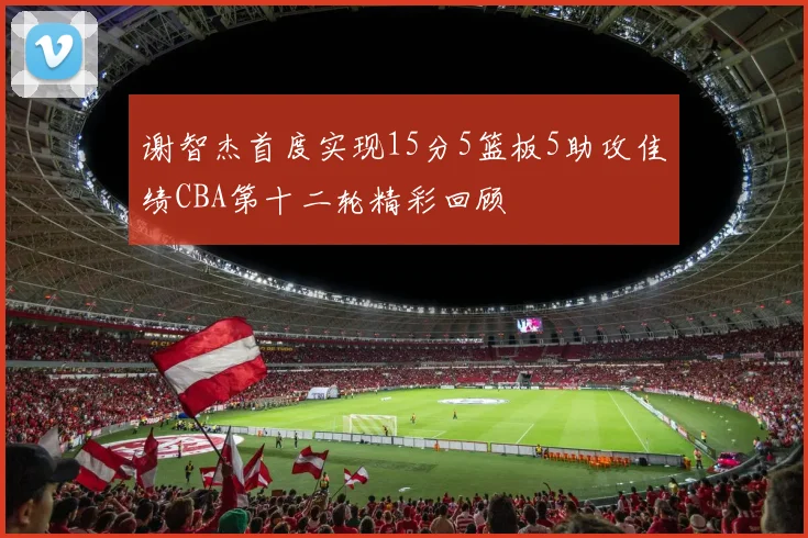 谢智杰首度实现15分5篮板5助攻佳绩CBA第十二轮精彩回顾