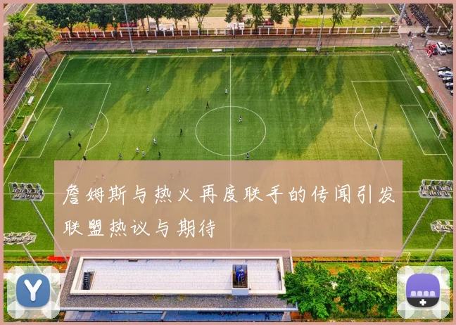 詹姆斯与热火再度联手的传闻引发联盟热议与期待