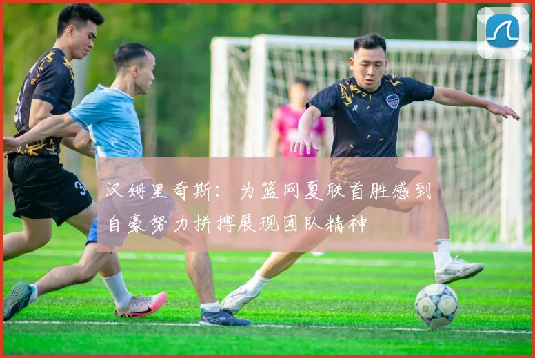 汉姆里奇斯：为篮网夏联首胜感到自豪努力拼搏展现团队精神