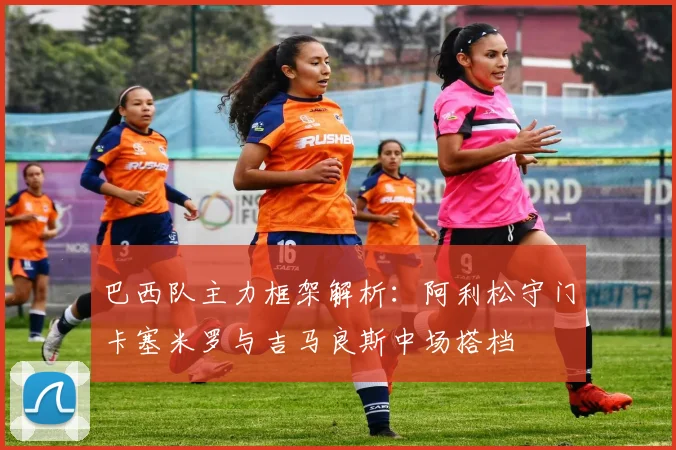巴西队主力框架解析：阿利松守门卡塞米罗与吉马良斯中场搭档