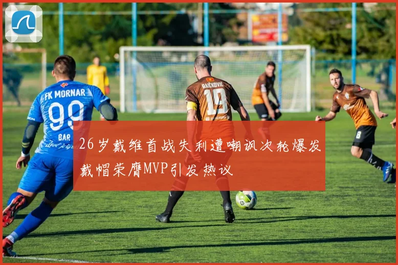 26岁戴维首战失利遭嘲讽次轮爆发戴帽荣膺MVP引发热议
