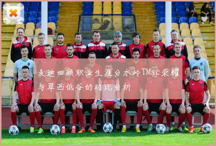 麦迪回顾职业生涯分水岭TMac荣耀与翠西低谷的对比分析
