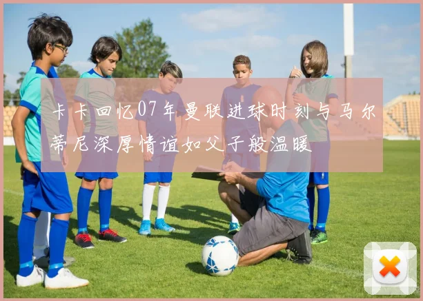 卡卡回忆07年曼联进球时刻与马尔蒂尼深厚情谊如父子般温暖