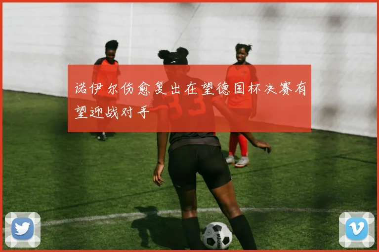诺伊尔伤愈复出在望德国杯决赛有望迎战对手