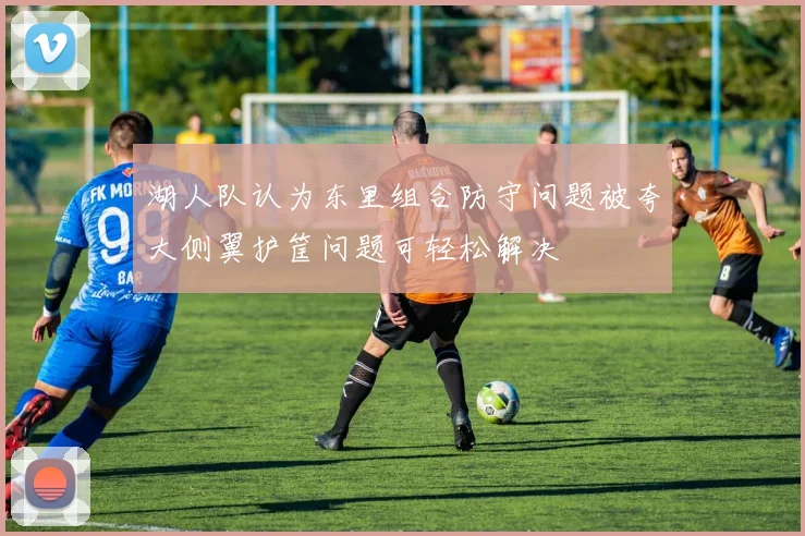 湖人队认为东里组合防守问题被夸大侧翼护筐问题可轻松解决