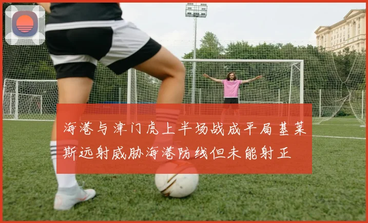 海港与津门虎上半场战成平局基莱斯远射威胁海港防线但未能射正